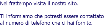 Nel frattempo visita il nostro sito. Ti informiamo che potresti essere contattato al numero di telefono che ci hai fornito. 