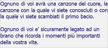 Ognuno di voi avrà una canzone del cuore, la canzone con la quale vi siete conosciuti o con la quale vi siete scambiati il primo bacio. Ognuno di voi e' sicuramente legato ad un brano che ricorda i momenti più importanti della vostra vita.