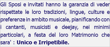 Gli Sposi e invitati hanno la garanzia di veder rispettate le loro tradizioni, lingue, culture e preferenze in ambito musicale, pianificando con i cantanti, musicisti e deejay, nei minimi particolari, a festa del loro Matrimonio che sara' : Unico e Irripetibile.