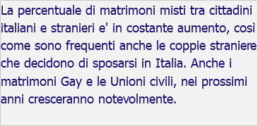 La percentuale di matrimoni misti tra cittadini italiani e stranieri e' in costante aumento, così come sono frequenti anche le coppie straniere che decidono di sposarsi in Italia. Anche i matrimoni Gay e le Unioni civili, nei prossimi anni cresceranno notevolmente.