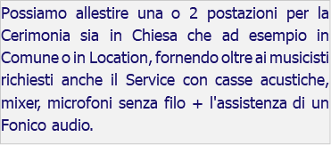 Possiamo allestire una o 2 postazioni per la Cerimonia sia in Chiesa che ad esempio in Comune o in Location, fornendo oltre ai musicisti richiesti anche il Service con casse acustiche, mixer, microfoni senza filo + l'assistenza di un Fonico audio.