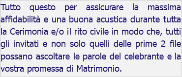 Tutto questo per assicurare la massima affidabilità e una buona acustica durante tutta la Cerimonia e/o il rito civile in modo che, tutti gli invitati e non solo quelli delle prime 2 file possano ascoltare le parole del celebrante e la vostra promessa di Matrimonio.