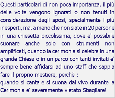 Questi particolari di non poca importanza, il più delle volte vengono ignorati o non tenuti in considerazione dagli sposi, specialmente i più inesperti, ma, a meno che non siate in 20 persone in una chiesetta piccolissima, dove e' possibile suonare anche solo con strumenti non amplificati, quando la cerimonia si celebra in una grande Chiesa o in un parco con tanti invitati e' sempre bene affidarsi ad uno staff che sappia fare il proprio mestiere, perchè : quando si canta e si suona dal vivo durante la Cerimonia e' severamente vietato Sbagliare!