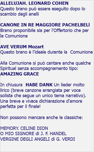 ALLELUJAH. LEONARD COHEN Questo brano può essere eseguito dopo lo scambio degli anelli CANONE IN RE MAGGIORE PACHELBELl Brano proponibile sia per l'Offertorio che per la Comunione AVE VERUM Mozart Questo brano è l'ideale durante la Comunione Alla Comunione si può cantare anche qualche Spiritual senza accompagnamento tipo: AMAZING GRACE In chiusura HABE DANK Un lieder molto lirico (breve canzone arrangiata per voce solista che segue un unico tema narrativo). Una breve e vivace dichiarazione d'amore perfetta per il finale! Non possono mancare anche le classiche: MEMORY. CELINE DION O MIO SIGNORE di J. F. HANDEL VERGINE DEGLI ANGELI di G. VERDI