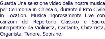 Guarda Una selezione video della nostra musica per Cerimonia in Chiesa o, durante il Rito Civile in Location. Musica rigorosamente Live con canzoni del Repertorio Classico e Sacro, interpretate da Violinista, Cantante, Chitarrista, Organista, Tenore, Soprano.