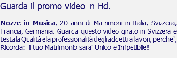 Guarda il promo video in Hd. Nozze in Musica, 20 anni di Matrimoni in Italia, Svizzera, Francia, Germania. Guarda questo video girato in Svizzera e testa la Qualità e la professionalità degli addetti ai lavori, perche', Ricorda: il tuo Matrimonio sara' Unico e Irripetibile!!