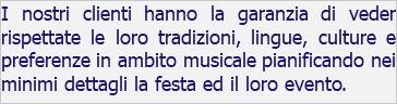 I nostri clienti hanno la garanzia di veder rispettate le loro tradizioni, lingue, culture e preferenze in ambito musicale pianificando nei minimi dettagli la festa ed il loro evento.