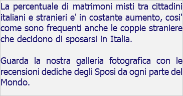 La percentuale di matrimoni misti tra cittadini italiani e stranieri e' in costante aumento, cosi' come sono frequenti anche le coppie straniere che decidono di sposarsi in Italia. Guarda la nostra galleria fotografica con le recensioni dediche degli Sposi da ogni parte del Mondo.