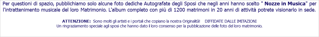 Per questioni di spazio, pubblichiamo solo alcune foto dediche Autografate degli Sposi che negli anni hanno scelto " Nozze in Musica" per l'intrattenimento musicale del loro Matrimonio. L'album completo con più di 1200 matrimoni in 20 anni di attività potrete visionarlo in sede. ATTENZIONE: Sono molti gli artisti e i portali che copiano la nostra Originalità! DIFFIDATE DALLE IMITAZIONI Un ringraziamento speciale agli sposi che hanno dato il loro consenso per la pubblicazione delle foto del loro matrimonio. 