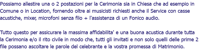 Possiamo allestire una o 2 postazioni per la Cerimonia sia in Chiesa che ad esempio in Comune o in Location, fornendo oltre ai musicisti richiesti anche il Service con casse acustiche, mixer, microfoni senza filo + l'assistenza di un Fonico audio. Tutto questo per assicurare la massima affidabilita' e una buona acustica durante tutta la Cerimonia e/o il rito civile in modo che, tutti gli invitati e non solo quelli delle prime 2 file possano ascoltare le parole del celebrante e la vostra promessa di Matrimonio.