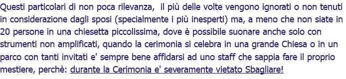 Questi particolari di non poca rilevanza, il più delle volte vengono ignorati o non tenuti in considerazione dagli sposi (specialmente i più inesperti) ma, a meno che non siate in 20 persone in una chiesetta piccolissima, dove è possibile suonare anche solo con strumenti non amplificati, quando la cerimonia si celebra in una grande Chiesa o in un parco con tanti invitati e' sempre bene affidarsi ad uno staff che sappia fare il proprio mestiere, perchè: durante la Cerimonia e' severamente vietato Sbagliare!