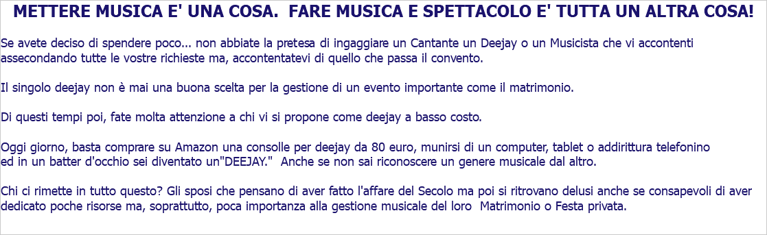 METTERE MUSICA E' UNA COSA. FARE MUSICA E SPETTACOLO E' TUTTA UN ALTRA COSA! Se avete deciso di spendere poco... non abbiate la pretesa di ingaggiare un Cantante un Deejay o un Musicista che vi accontenti assecondando tutte le vostre richieste ma, accontentatevi di quello che passa il convento. Il singolo deejay non è mai una buona scelta per la gestione di un evento importante come il matrimonio. Di questi tempi poi, fate molta attenzione a chi vi si propone come deejay a basso costo. Purtroppo, oggi giorno basta comprare su Amazon una consolle per deejay da 80 euro, munirsi di un computer, tablet o addirittura telefonino ed in un batter d'occhio sei un "DEEJAY." Anche se non sai riconoscere un genere musicale dal altro. Chi ci rimette in tutto questo? Gli ignari giovani sposi che pensano di aver fatto l'affare del Secolo ma poi si ritrovano delusi anche se consapevoli di aver dedicato poche risorse e, soprattutto, poca importanza alla gestione musicale del loro Matrimonio o Festa.