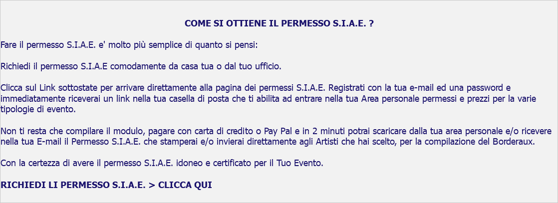  COME SI OTTIENE IL PERMESSO S.I.A.E. ? Fare il permesso S.I.A.E. e' molto più semplice di quanto si pensi: Richiedi il permesso S.I.A.E comodamente da casa tua o dal tuo ufficio. Clicca sul Link sottostate per arrivare direttamente alla pagina dei permessi S.I.A.E. Registrati con la tua e-mail ed una password e immediatamente riceverai un link nella tua casella di posta che ti abilita ad entrare nella tua Area personale permessi e prezzi per la varie tipologie di evento. Non ti resta che compilare il modulo, pagare con carta di credito o Pay Pal e in 2 minuti potrai scaricare dalla tua area personale e/o ricevere nella tua E-mail il Permesso S.I.A.E. che stamperai e/o invierai direttamente agli Artisti che hai scelto, per la compilazione del Borderaux. Con la certezza di avere il permesso S.I.A.E. idoneo e certificato per il Tuo Evento. RICHIEDI LI PERMESSO S.I.A.E. > CLICCA QUI 