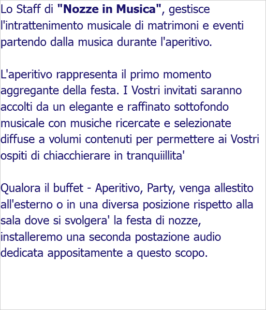 Lo Staff di "Nozze in Musica", gestisce l'intrattenimento musicale di matrimoni e eventi partendo dalla musica durante l'aperitivo. L'aperitivo rappresenta il primo momento aggregante della festa. I Vostri invitati saranno accolti da un elegante e raffinato sottofondo musicale con musiche ricercate e selezionate diffuse a volumi contenuti per permettere ai Vostri ospiti di chiacchierare in tranquiillita' Qualora il buffet - Aperitivo, Party, venga allestito all'esterno o in una diversa posizione rispetto alla sala dove si svolgera' la festa di nozze, installeremo una seconda postazione audio dedicata appositamente a questo scopo. 