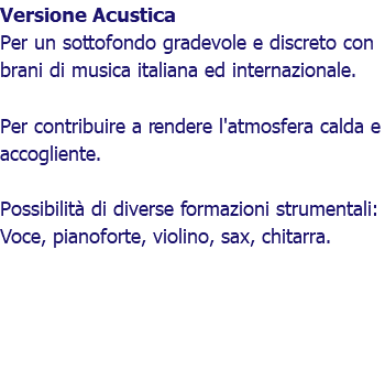 Versione Acustica Per un sottofondo gradevole e discreto con brani di musica italiana ed internazionale. Per contribuire a rendere l'atmosfera calda e accogliente. Possibilità di diverse formazioni strumentali: Voce, pianoforte, violino, sax, chitarra.