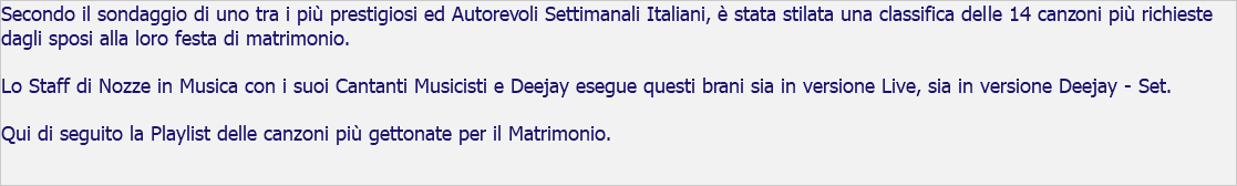 Secondo il sondaggio di uno tra i più prestigiosi ed Autorevoli Settimanali Italiani, è stata stilata una classifica delle 14 canzoni più richieste dagli sposi alla loro festa di matrimonio. Lo Staff di Nozze in Musica con i suoi Cantanti Musicisti e Deejay esegue questi brani sia in versione Live, sia in versione Deejay - Set. Qui di seguito la Playlist delle canzoni più gettonate per il Matrimonio. 