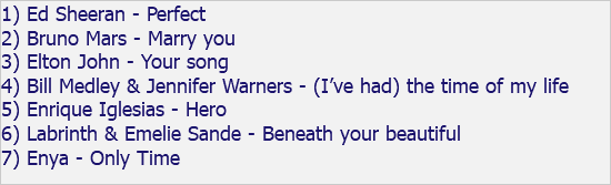 1) Ed Sheeran - Perfect 2) Bruno Mars - Marry you 3) Elton John - Your song 4) Bill Medley & Jennifer Warners - (I’ve had) the time of my life 5) Enrique Iglesias - Hero 6) Labrinth & Emelie Sande - Beneath your beautiful 7) Enya - Only Time