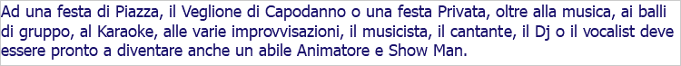 Ad una festa di Piazza, il Veglione di Capodanno o una festa Privata, oltre alla musica, ai balli di gruppo, al Karaoke, alle varie improvvisazioni, il musicista, il cantante, il Dj o il vocalist deve essere pronto a diventare anche un abile Animatore e Show Man.