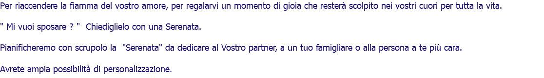 Per riaccendere la fiamma del vostro amore, per regalarvi un momento di gioia che resterà scolpito nei vostri cuori per tutta la vita. " Mi vuoi sposare ? " Chiediglielo con una Serenata. Pianificheremo con scrupolo la "Serenata" da dedicare al Vostro partner, a un tuo famigliare o alla persona a te più cara. Avrete ampia possibilità di personalizzazione. 