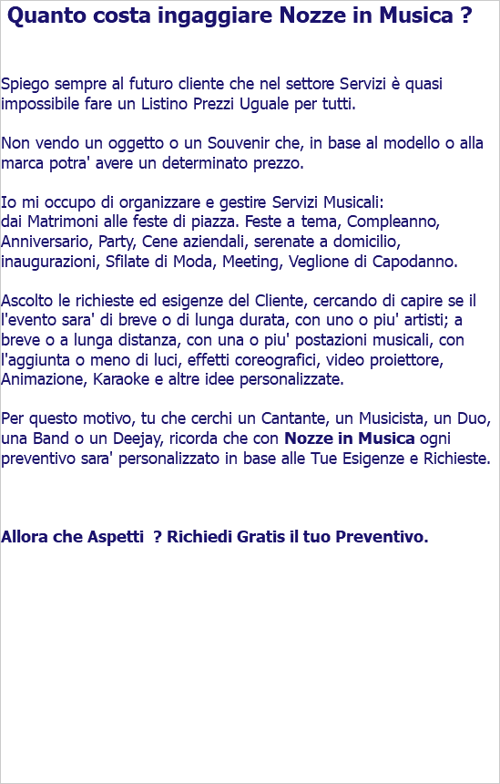  Quanto costa ingaggiare Nozze in Musica ? Spiego sempre al futuro cliente che nel settore Servizi è quasi impossibile fare un Listino Prezzi Uguale per tutti. Non vendo un oggetto o un Souvenir che, in base al modello o alla marca potra' avere un determinato prezzo. Io mi occupo di organizzare e gestire Servizi Musicali: dai Matrimoni alle feste di piazza. Feste a tema, Compleanno, Anniversario, Party, Cene aziendali, serenate a domicilio, inaugurazioni, Sfilate di Moda, Meeting, Veglione di Capodanno. Ascolto le richieste ed esigenze del Cliente, cercando di capire se il l'evento sara' di breve o di lunga durata, con uno o piu' artisti; a breve o a lunga distanza, con una o piu' postazioni musicali, con l'aggiunta o meno di luci, effetti coreografici, video proiettore, Animazione, Karaoke e altre idee personalizzate. Per questo motivo, tu che cerchi un Cantante, un Musicista, un Duo, una Band o un Deejay, ricorda che con Nozze in Musica ogni preventivo sara' personalizzato in base alle Tue Esigenze e Richieste. Allora che Aspetti ? Richiedi Gratis il tuo Preventivo. 