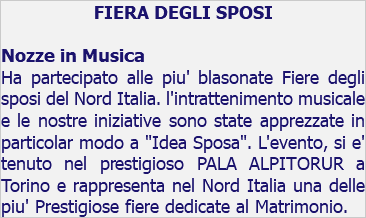 FIERA DEGLI SPOSI Nozze in Musica Ha partecipato alle piu' blasonate Fiere degli sposi del Nord Italia. l'intrattenimento musicale e le nostre iniziative sono state apprezzate in particolar modo a "Idea Sposa". L'evento, si e' tenuto nel prestigioso PALA ALPITORUR a Torino e rappresenta nel Nord Italia una delle piu' Prestigiose fiere dedicate al Matrimonio.