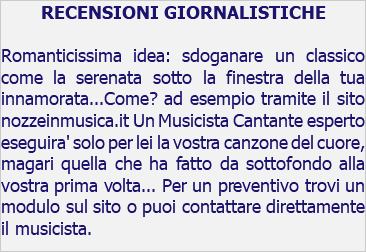 RECENSIONI GIORNALISTICHE Romanticissima idea: sdoganare un classico come la serenata sotto la finestra della tua innamorata...Come? ad esempio tramite il sito nozzeinmusica.it Un Musicista Cantante esperto eseguira' solo per lei la vostra canzone del cuore, magari quella che ha fatto da sottofondo alla vostra prima volta... Per un preventivo trovi un modulo sul sito o puoi contattare direttamente il musicista.