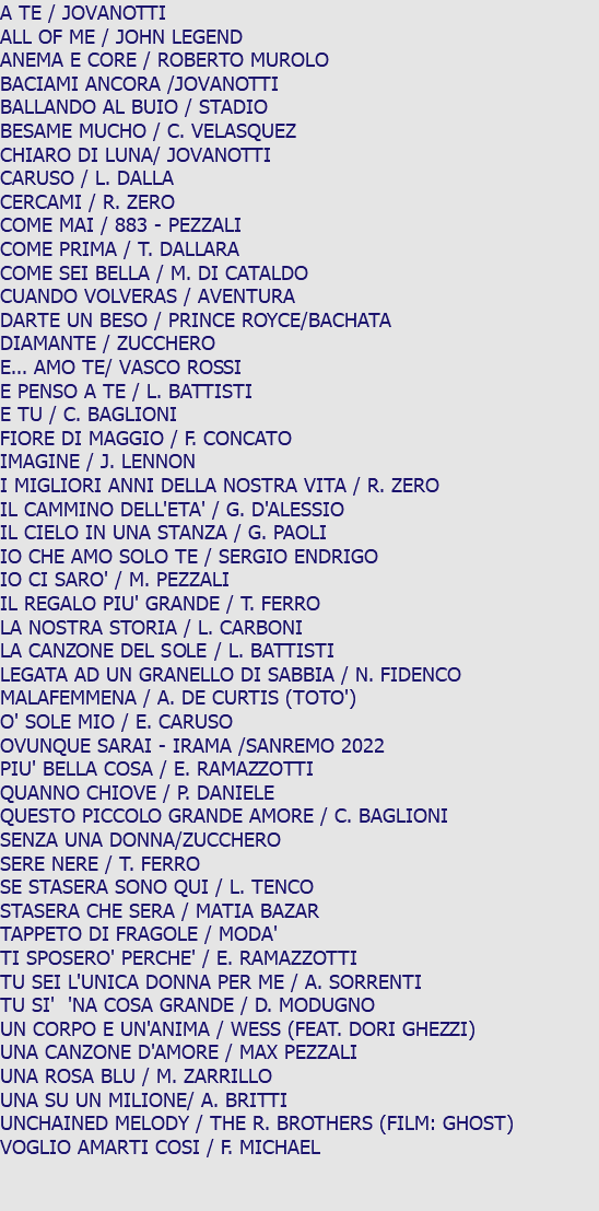 A TE / JOVANOTTI ALL OF ME / JOHN LEGEND ANEMA E CORE / ROBERTO MUROLO BACIAMI ANCORA /JOVANOTTI BALLANDO AL BUIO / STADIO BESAME MUCHO / C. VELASQUEZ CHIARO DI LUNA/ JOVANOTTI CARUSO / L. DALLA CERCAMI / R. ZERO COME MAI / 883 - PEZZALI COME PRIMA / T. DALLARA COME SEI BELLA / M. DI CATALDO CUANDO VOLVERAS / AVENTURA DARTE UN BESO / PRINCE ROYCE/BACHATA DIAMANTE / ZUCCHERO E... AMO TE/ VASCO ROSSI E PENSO A TE / L. BATTISTI E TU / C. BAGLIONI FIORE DI MAGGIO / F. CONCATO IMAGINE / J. LENNON I MIGLIORI ANNI DELLA NOSTRA VITA / R. ZERO IL CAMMINO DELL'ETA' / G. D'ALESSIO IL CIELO IN UNA STANZA / G. PAOLI IO CHE AMO SOLO TE / SERGIO ENDRIGO IO CI SARO' / M. PEZZALI IL REGALO PIU' GRANDE / T. FERRO LA NOSTRA STORIA / L. CARBONI LA CANZONE DEL SOLE / L. BATTISTI LEGATA AD UN GRANELLO DI SABBIA / N. FIDENCO MALAFEMMENA / A. DE CURTIS (TOTO') O' SOLE MIO / E. CARUSO OVUNQUE SARAI - IRAMA /SANREMO 2022 PIU' BELLA COSA / E. RAMAZZOTTI QUANNO CHIOVE / P. DANIELE QUESTO PICCOLO GRANDE AMORE / C. BAGLIONI SENZA UNA DONNA/ZUCCHERO SERE NERE / T. FERRO SE STASERA SONO QUI / L. TENCO STASERA CHE SERA / MATIA BAZAR TAPPETO DI FRAGOLE / MODA' TI SPOSERO' PERCHE' / E. RAMAZZOTTI TU SEI L'UNICA DONNA PER ME / A. SORRENTI TU SI' 'NA COSA GRANDE / D. MODUGNO UN CORPO E UN'ANIMA / WESS (FEAT. DORI GHEZZI) UNA CANZONE D'AMORE / MAX PEZZALI UNA ROSA BLU / M. ZARRILLO UNA SU UN MILIONE/ A. BRITTI UNCHAINED MELODY / THE R. BROTHERS (FILM: GHOST) VOGLIO AMARTI COSI / F. MICHAEL 