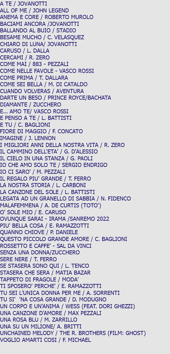 A TE / JOVANOTTI ALL OF ME / JOHN LEGEND ANEMA E CORE / ROBERTO MUROLO BACIAMI ANCORA /JOVANOTTI BALLANDO AL BUIO / STADIO BESAME MUCHO / C. VELASQUEZ CHIARO DI LUNA/ JOVANOTTI CARUSO / L. DALLA CERCAMI / R. ZERO COME MAI / 883 - PEZZALI COME NELLE FAVOLE - VASCO ROSSI COME PRIMA / T. DALLARA COME SEI BELLA / M. DI CATALDO CUANDO VOLVERAS / AVENTURA DARTE UN BESO / PRINCE ROYCE/BACHATA DIAMANTE / ZUCCHERO E... AMO TE/ VASCO ROSSI E PENSO A TE / L. BATTISTI E TU / C. BAGLIONI FIORE DI MAGGIO / F. CONCATO IMAGINE / J. LENNON I MIGLIORI ANNI DELLA NOSTRA VITA / R. ZERO IL CAMMINO DELL'ETA' / G. D'ALESSIO IL CIELO IN UNA STANZA / G. PAOLI IO CHE AMO SOLO TE / SERGIO ENDRIGO IO CI SARO' / M. PEZZALI IL REGALO PIU' GRANDE / T. FERRO LA NOSTRA STORIA / L. CARBONI LA CANZONE DEL SOLE / L. BATTISTI LEGATA AD UN GRANELLO DI SABBIA / N. FIDENCO MALAFEMMENA / A. DE CURTIS (TOTO') O' SOLE MIO / E. CARUSO OVUNQUE SARAI - IRAMA /SANREMO 2022 PIU' BELLA COSA / E. RAMAZZOTTI QUANNO CHIOVE / P. DANIELE QUESTO PICCOLO GRANDE AMORE / C. BAGLIONI ROSSETTO E CAFFE' - SAL DA VINCI SENZA UNA DONNA/ZUCCHERO SERE NERE / T. FERRO SE STASERA SONO QUI / L. TENCO STASERA CHE SERA / MATIA BAZAR TAPPETO DI FRAGOLE / MODA' TI SPOSERO' PERCHE' / E. RAMAZZOTTI TU SEI L'UNICA DONNA PER ME / A. SORRENTI TU SI' 'NA COSA GRANDE / D. MODUGNO UN CORPO E UN'ANIMA / WESS (FEAT. DORI GHEZZI) UNA CANZONE D'AMORE / MAX PEZZALI UNA ROSA BLU / M. ZARRILLO UNA SU UN MILIONE/ A. BRITTI UNCHAINED MELODY / THE R. BROTHERS (FILM: GHOST) VOGLIO AMARTI COSI / F. MICHAEL 