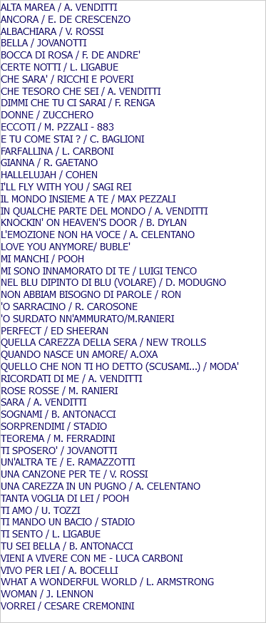 ALTA MAREA / A. VENDITTI ANCORA / E. DE CRESCENZO ALBACHIARA / V. ROSSI BELLA / JOVANOTTI BOCCA DI ROSA / F. DE ANDRE' CERTE NOTTI / L. LIGABUE CHE SARA' / RICCHI E POVERI CHE TESORO CHE SEI / A. VENDITTI DIMMI CHE TU CI SARAI / F. RENGA DONNE / ZUCCHERO ECCOTI / M. PZZALI - 883 E TU COME STAI ? / C. BAGLIONI FARFALLINA / L. CARBONI GIANNA / R. GAETANO HALLELUJAH / COHEN I'LL FLY WITH YOU / SAGI REI IL MONDO INSIEME A TE / MAX PEZZALI IN QUALCHE PARTE DEL MONDO / A. VENDITTI KNOCKIN' ON HEAVEN'S DOOR / B. DYLAN L'EMOZIONE NON HA VOCE / A. CELENTANO LOVE YOU ANYMORE/ BUBLE' MI MANCHI / POOH MI SONO INNAMORATO DI TE / LUIGI TENCO NEL BLU DIPINTO DI BLU (VOLARE) / D. MODUGNO NON ABBIAM BISOGNO DI PAROLE / RON 'O SARRACINO / R. CAROSONE 'O SURDATO NN'AMMURATO/M.RANIERI PERFECT / ED SHEERAN QUELLA CAREZZA DELLA SERA / NEW TROLLS QUANDO NASCE UN AMORE/ A.OXA QUELLO CHE NON TI HO DETTO (SCUSAMI...) / MODA' RICORDATI DI ME / A. VENDITTI ROSE ROSSE / M. RANIERI SARA / A. VENDITTI SOGNAMI / B. ANTONACCI SORPRENDIMI / STADIO TEOREMA / M. FERRADINI TI SPOSERO' / JOVANOTTI UN'ALTRA TE / E. RAMAZZOTTI UNA CANZONE PER TE / V. ROSSI UNA CAREZZA IN UN PUGNO / A. CELENTANO TANTA VOGLIA DI LEI / POOH TI AMO / U. TOZZI TI MANDO UN BACIO / STADIO TI SENTO / L. LIGABUE TU SEI BELLA / B. ANTONACCI VIENI A VIVERE CON ME - LUCA CARBONI VIVO PER LEI / A. BOCELLI WHAT A WONDERFUL WORLD / L. ARMSTRONG WOMAN / J. LENNON VORREI / CESARE CREMONINI