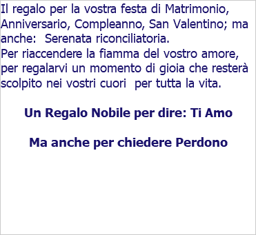 Il regalo per la vostra festa di Matrimonio, Anniversario, Compleanno, San Valentino; ma anche: Serenata riconciliatoria. Per riaccendere la fiamma del vostro amore, per regalarvi un momento di gioia che resterà scolpito nei vostri cuori per tutta la vita. Un Regalo Nobile per dire: Ti Amo Ma anche per chiedere Perdono