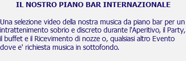 IL NOSTRO PIANO BAR INTERNAZIONALE Una selezione video della nostra musica da piano bar per un intrattenimento sobrio e discreto durante l'Aperitivo, il Party, il buffet e il Ricevimento di nozze o, qualsiasi altro Evento dove e' richiesta musica in sottofondo.