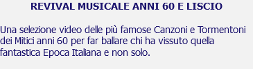 REVIVAL MUSICALE ANNI 60 E LISCIO Una selezione video delle più famose Canzoni e Tormentoni dei Mitici anni 60 per far ballare chi ha vissuto quella fantastica Epoca Italiana e non solo. 