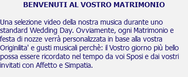 BENVENUTI AL VOSTRO MATRIMONIO Una selezione video della nostra musica durante uno standard Wedding Day. Ovviamente, ogni Matrimonio e festa di nozze verrà personalizzata in base alla vostra Originilita' e gusti musicali perchè: il Vostro giorno più bello possa essere ricordato nel tempo da voi Sposi e dai vostri invitati con Affetto e Simpatia. 