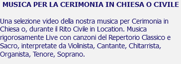 MUSICA PER LA CERIMONIA IN CHIESA O CIVILE Una selezione video della nostra musica per Cerimonia in Chiesa o, durante il Rito Civile in Location. Musica rigorosamente Live con canzoni del Repertorio Classico e Sacro, interpretate da Violinista, Cantante, Chitarrista, Organista, Tenore, Soprano.