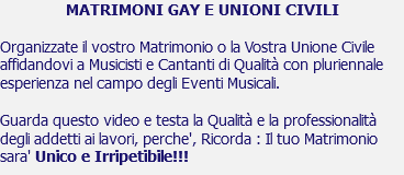 MATRIMONI GAY E UNIONI CIVILI Organizzate il vostro Matrimonio o la Vostra Unione Civile affidandovi a Musicisti e Cantanti di Qualità con pluriennale esperienza nel campo degli Eventi Musicali. Guarda questo video e testa la Qualità e la professionalità degli addetti ai lavori, perche', Ricorda : Il tuo Matrimonio sara' Unico e Irripetibile!!!