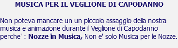 MUSICA PER IL VEGLIONE DI CAPODANNO Non poteva mancare un un piccolo assaggio della nostra musica e animazione durante il Veglione di Capodanno perche' : Nozze in Musica, Non e' solo Musica per le Nozze.