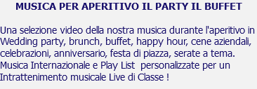 MUSICA PER APERITIVO IL PARTY IL BUFFET Una selezione video della nostra musica durante l'aperitivo in Wedding party, brunch, buffet, happy hour, cene aziendali, celebrazioni, anniversario, festa di piazza, serate a tema. Musica Internazionale e Play List personalizzate per un Intrattenimento musicale Live di Classe !