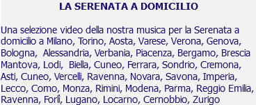 LA SERENATA A DOMICILIO Una selezione video della nostra musica per la Serenata a domicilio a Milano, Torino, Aosta, Varese, Verona, Genova, Bologna, Alessandria, Verbania, Piacenza, Bergamo, Brescia Mantova, Lodi, Biella, Cuneo, Ferrara, Sondrio, Cremona, Asti, Cuneo, Vercelli, Ravenna, Novara, Savona, Imperia, Lecco, Como, Monza, Rimini, Modena, Parma, Reggio Emilia, Ravenna, Forlì, Lugano, Locarno, Cernobbio, Zurigo