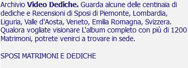 Archivio Video Dediche. Guarda alcune delle centinaia di dediche e Recensioni di Sposi di Piemonte, Lombardia, Liguria, Valle d'Aosta, Veneto, Emilia Romagna, Svizzera. Qualora vogliate visionare L'album completo con più di 1200 Matrimoni, potrete venirci a trovare in sede. SPOSI MATRIMONI E DEDICHE