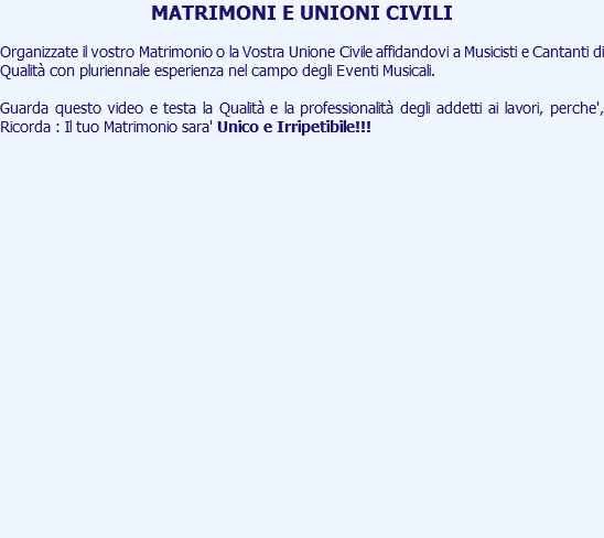 MATRIMONI E UNIONI CIVILI Organizzate il vostro Matrimonio o la Vostra Unione Civile affidandovi a Musicisti e Cantanti di Qualità con pluriennale esperienza nel campo degli Eventi Musicali. Guarda questo video e testa la Qualità e la professionalità degli addetti ai lavori, perche', Ricorda : Il tuo Matrimonio sara' Unico e Irripetibile!!! 