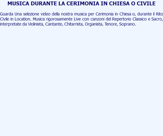 MUSICA DURANTE LA CERIMONIA IN CHIESA O CIVILE Guarda Una selezione video della nostra musica per Cerimonia in Chiesa o, durante il Rito Civile in Location. Musica rigorosamente Live con canzoni del Repertorio Classico e Sacro, interpretate da Violinista, Cantante, Chitarrista, Organista, Tenore, Soprano. 