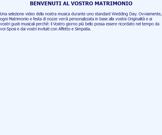 BENVENUTI AL VOSTRO MATRIMONIO Una selezione video della nostra musica durante uno standard Wedding Day. Ovviamente, ogni Matrimonio e festa di nozze verrà personalizzata in base alla vostra Originalità e ai vostri gusti musicali perchè: il Vostro giorno più bello possa essere ricordato nel tempo da voi Sposi e dai vostri invitati con Affetto e Simpatia. 