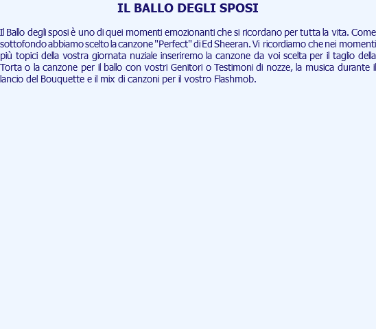 IL BALLO DEGLI SPOSI Il Ballo degli sposi è uno di quei momenti emozionanti che si ricordano per tutta la vita. Come sottofondo abbiamo scelto la canzone "Perfect" di Ed Sheeran. Vi ricordiamo che nei momenti più topici della vostra giornata nuziale inseriremo la canzone da voi scelta per il taglio della Torta o la canzone per il ballo con vostri Genitori o Testimoni di nozze, la musica durante il lancio del Bouquette e il mix di canzoni per il vostro Flashmob. 