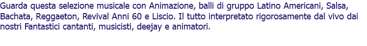 Guarda questa selezione musicale con Animazione, balli di gruppo Latino Americani, Salsa, Bachata, Reggaeton, Revival Anni 60 e Liscio. Il tutto interpretato rigorosamente dal vivo dai nostri Fantastici cantanti, musicisti, deejay e animatori.