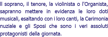 ll soprano, il tenore, la violinista o l'Organista, sapranno mettere in evidenza le loro doti musicali, esaltando con i loro canti, la Cerimonia nuziale e gli Sposi che sono i veri assoluti protagonisti della giornata.