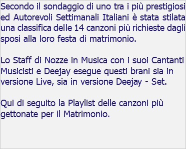 Secondo il sondaggio di uno tra i più prestigiosi ed Autorevoli Settimanali Italiani è stata stilata una classifica delle 14 canzoni più richieste dagli sposi alla loro festa di matrimonio. Lo Staff di Nozze in Musica con i suoi Cantanti Musicisti e Deejay esegue questi brani sia in versione Live, sia in versione Deejay - Set. Qui di seguito la Playlist delle canzoni più gettonate per il Matrimonio. 