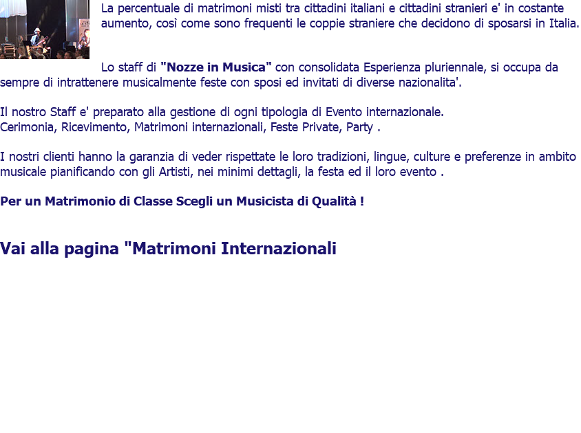 ﷯La percentuale di matrimoni misti tra cittadini italiani e cittadini stranieri e' in costante aumento, così come sono frequenti le coppie straniere che decidono di sposarsi in Italia. Lo staff di "DjMatrimonio.eu" con consolidata Esperienza pluriennale, si occupa da sempre di intrattenere musicalmente feste con sposi ed invitati di diverse nazionalita'. Il nostro Staff e' preparato alla gestione di ogni tipologia di Evento internazionale. Cerimonia, Ricevimento, Matrimoni internazionali, Feste Private, Party . I nostri clienti hanno la garanzia di veder rispettate le loro tradizioni, lingue, culture e preferenze in ambito musicale pianificando con gli Artisti, nei minimi dettagli, la festa ed il loro evento . Per un Matrimonio di Classe Scegli un Musicista di Qualità ! Vai alla pagina "Matrimoni Internazionali 