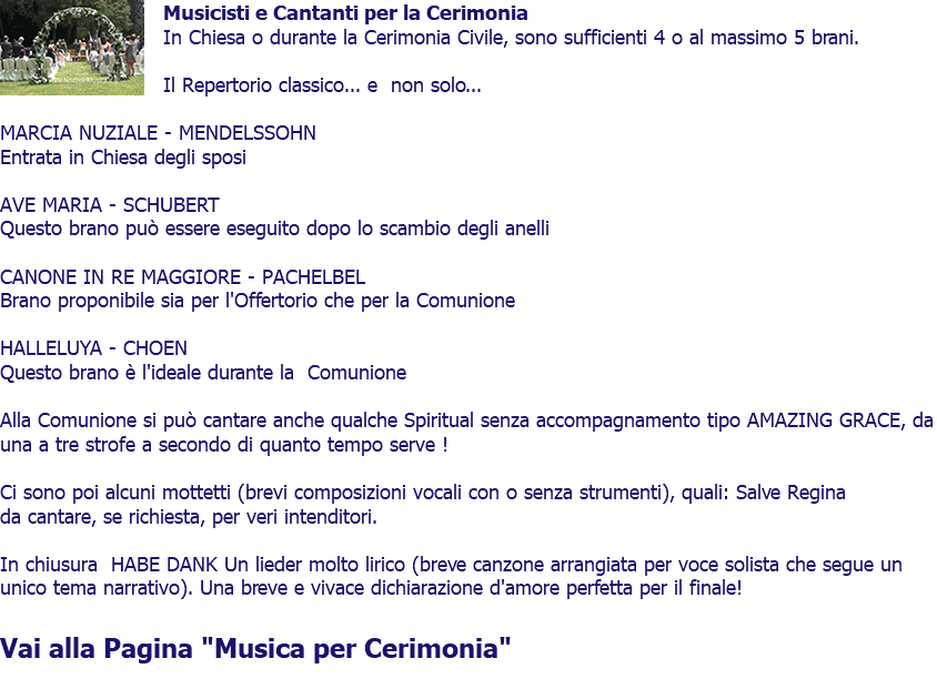 ﷯Musicisti e Cantanti per la Cerimonia In Chiesa o durante la Cerimonia Civile, sono sufficienti 4 o al massimo 5 brani. Il Repertorio classico... e non solo... MARCIA NUZIALE - MENDELSSOHN Entrata in Chiesa degli sposi AVE MARIA - SCHUBERT Questo brano può essere eseguito dopo lo scambio degli anelli CANONE IN RE MAGGIORE - PACHELBEL Brano proponibile sia per l'Offertorio che per la Comunione HALLELUYA - CHOEN Questo brano è l'ideale durante la Comunione Alla Comunione si può cantare anche qualche Spiritual senza accompagnamento tipo AMAZING GRACE, da una a tre strofe a secondo di quanto tempo serve ! Ci sono poi alcuni mottetti (brevi composizioni vocali con o senza strumenti), quali: Salve Regina da cantare, se richiesta, per veri intenditori. In chiusura HABE DANK Un lieder molto lirico (breve canzone arrangiata per voce solista che segue un unico tema narrativo). Una breve e vivace dichiarazione d'amore perfetta per il finale! Vai alla Pagina "Musica per Cerimonia" 