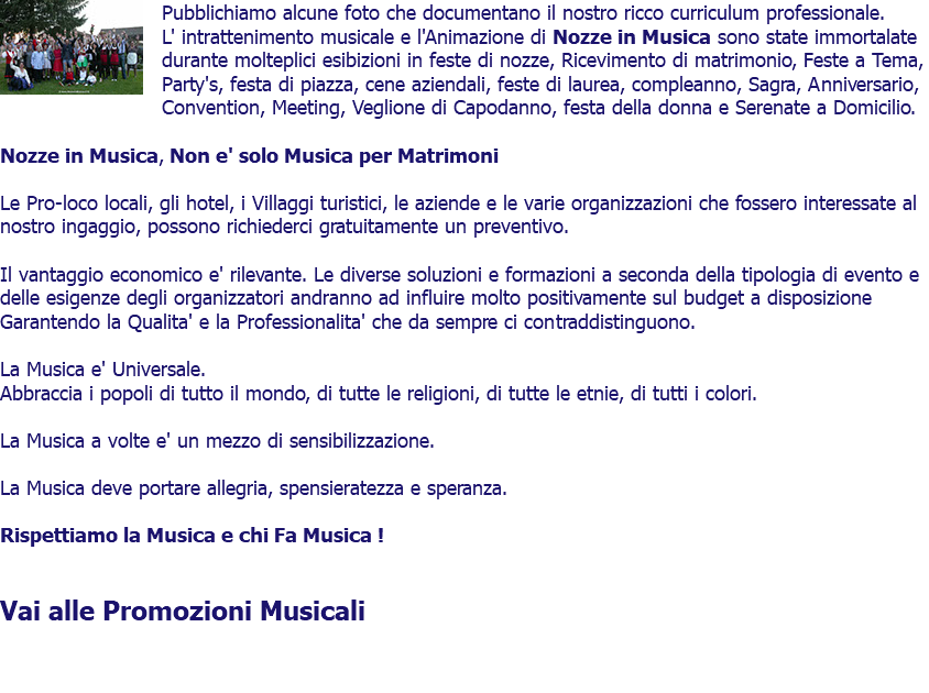 ﷯Pubblichiamo alcune foto che documentano il nostro ricco curriculum professionale. L' intrattenimento musicale e l'Animazione di Nozze in Musica sono state immortalate durante molteplici esibizioni in feste di nozze, Ricevimento di matrimonio, Feste a Tema, Party's, festa di piazza, cene aziendali, feste di laurea, compleanno, Sagra, Anniversario, Convention, Meeting, Veglione di Capodanno, festa della donna e Serenate a Domicilio. Nozze in Musica, Non e' solo Musica per Matrimoni Le Pro-loco locali, gli hotel, i Villaggi turistici, le aziende e le varie organizzazioni che fossero interessate al nostro ingaggio, possono richiederci gratuitamente un preventivo. Il vantaggio economico e' rilevante. Le diverse soluzioni e formazioni a seconda della tipologia di evento e delle esigenze degli organizzatori andranno ad influire molto positivamente sul budget a disposizione Garantendo la Qualita' e la Professionalita' che da sempre ci contraddistinguono. La Musica e' Universale. Abbraccia i popoli di tutto il mondo, di tutte le religioni, di tutte le etnie, di tutti i colori. La Musica a volte e' un mezzo di sensibilizzazione. La Musica deve portare allegria, spensieratezza e speranza. Rispettiamo la Musica e chi Fa Musica ! Vai alle Promozioni Musicali 