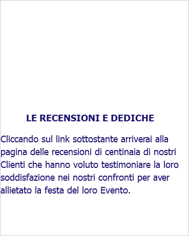  LE RECENSIONI E DEDICHE Cliccando sul link sottostante arriverai alla pagina delle recensioni di centinaia di nostri Clienti che hanno voluto testimoniare la loro soddisfazione nei nostri confronti per aver allietato la festa del loro Evento.